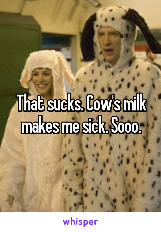 That sucks. Cow's milk makes me sick. Sooo.