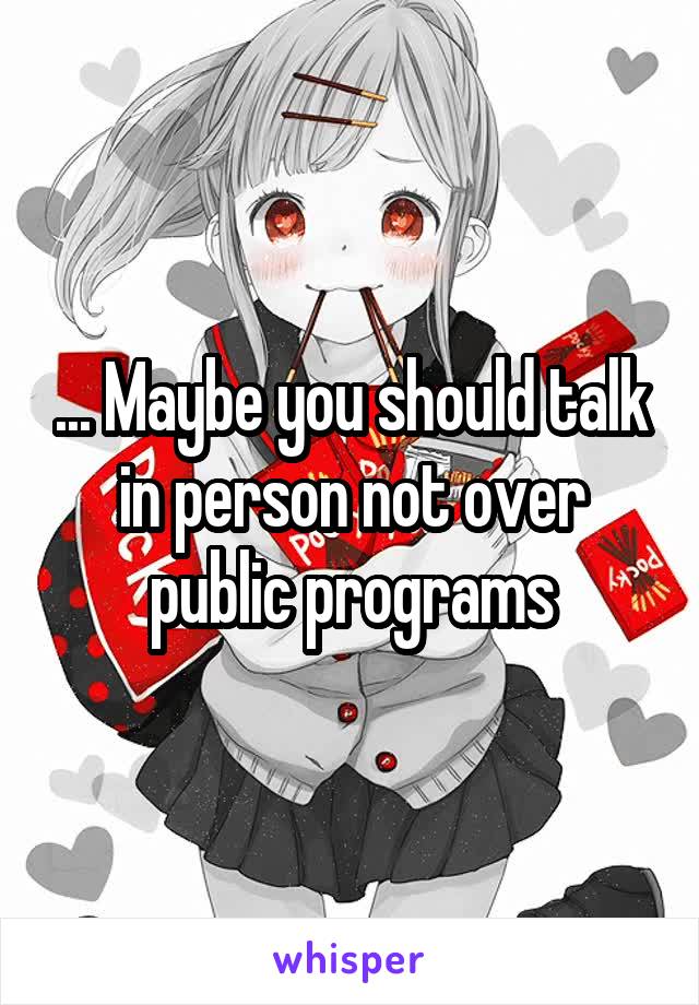 ... Maybe you should talk in person not over public programs