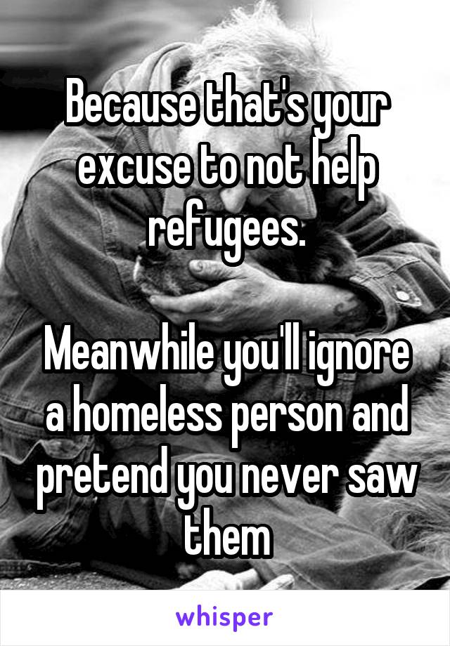 Because that's your excuse to not help refugees.

Meanwhile you'll ignore a homeless person and pretend you never saw them