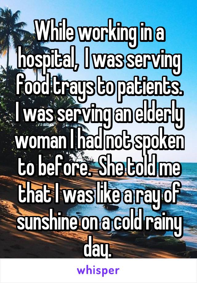 While working in a hospital,  I was serving food trays to patients. I was serving an elderly woman I had not spoken to before.  She told me that I was like a ray of sunshine on a cold rainy day. 