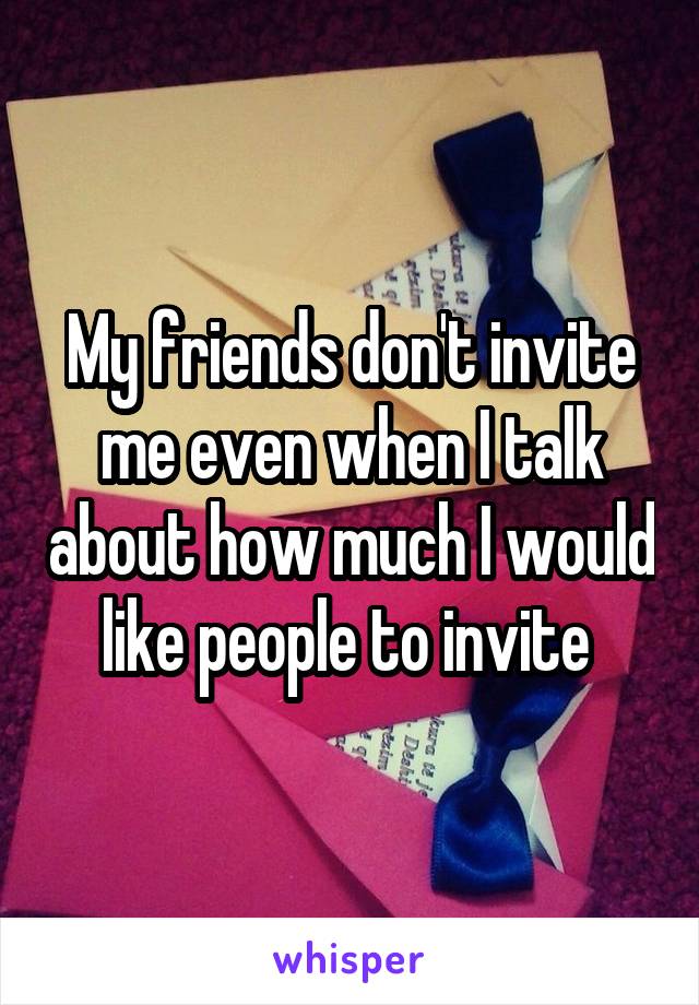 My friends don't invite me even when I talk about how much I would like people to invite 