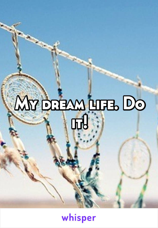 My dream life. Do it!