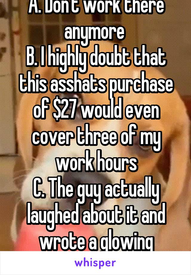 A. Don't work there anymore 
B. I highly doubt that this asshats purchase of $27 would even cover three of my work hours
C. The guy actually laughed about it and wrote a glowing customer survey later