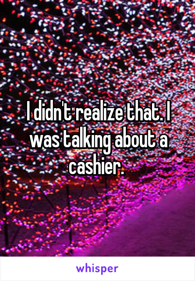 I didn't realize that. I was talking about a cashier. 