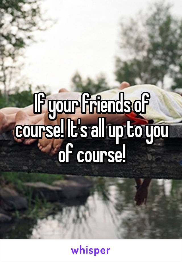 If your friends of course! It's all up to you of course!