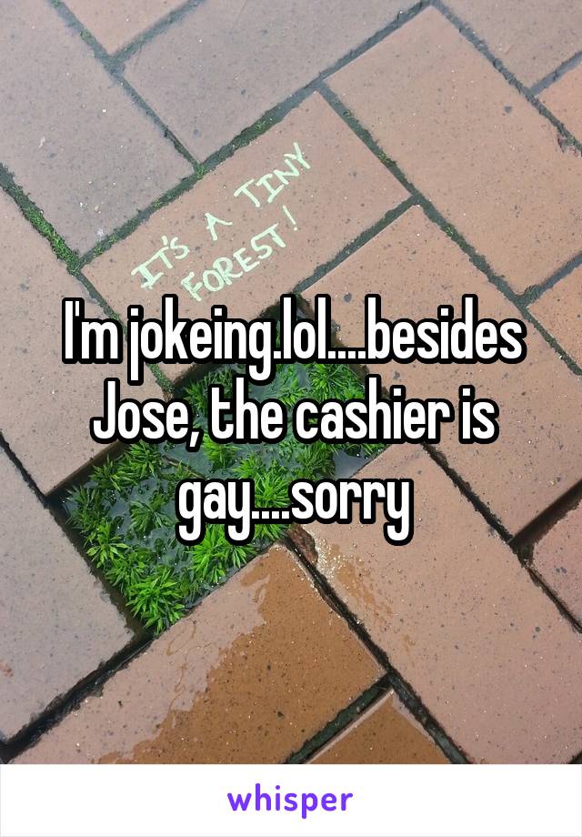 I'm jokeing.lol....besides Jose, the cashier is gay....sorry