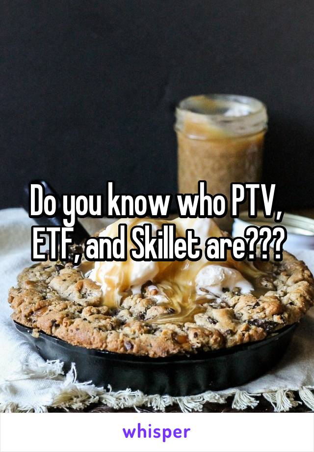 Do you know who PTV,  ETF, and Skillet are???