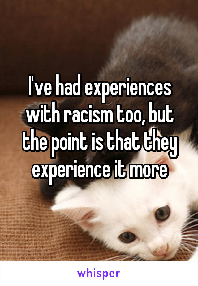 I've had experiences with racism too, but the point is that they experience it more
