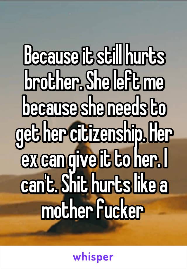 Because it still hurts brother. She left me because she needs to get her citizenship. Her ex can give it to her. I can't. Shit hurts like a mother fucker 