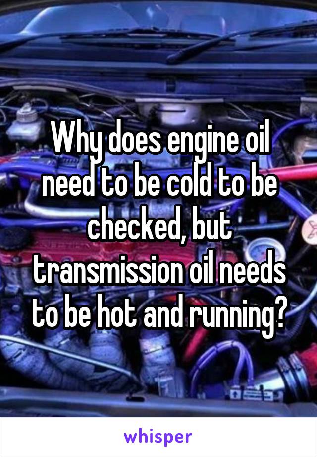 Why does engine oil need to be cold to be checked, but transmission oil needs to be hot and running?