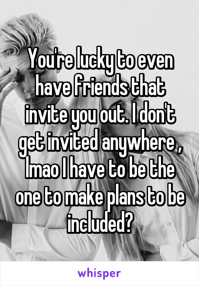 You're lucky to even have friends that invite you out. I don't get invited anywhere , lmao I have to be the one to make plans to be included😤