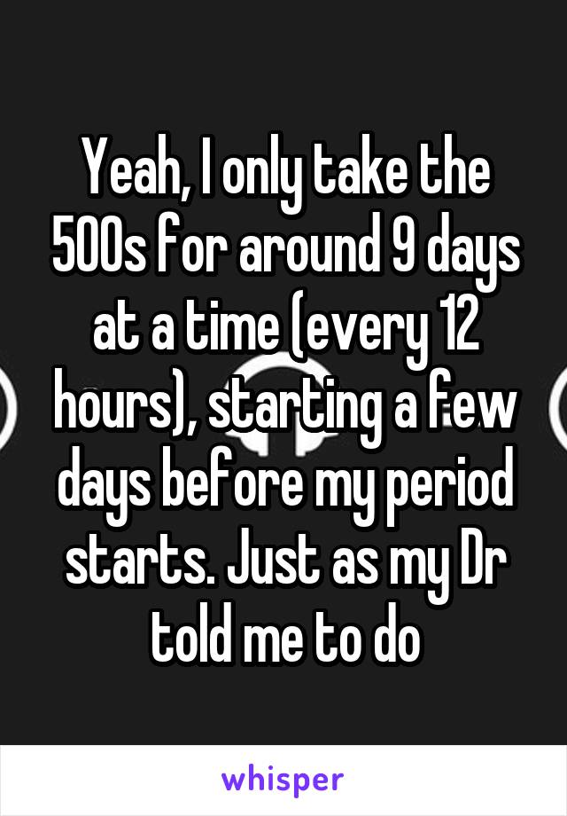 Yeah, I only take the 500s for around 9 days at a time (every 12 hours), starting a few days before my period starts. Just as my Dr told me to do