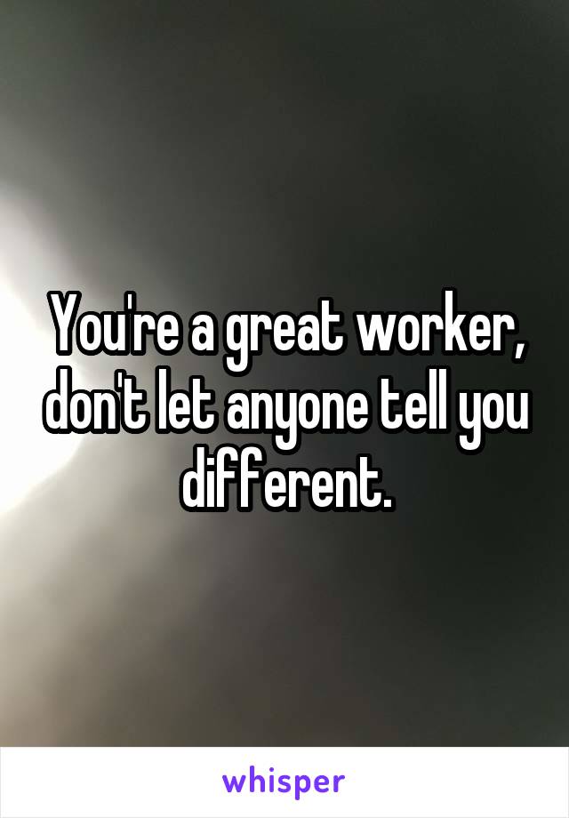 You're a great worker, don't let anyone tell you different.