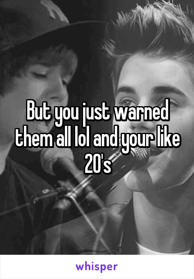 But you just warned them all lol and your like 20's