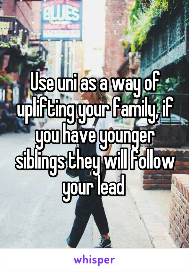 Use uni as a way of uplifting your family, if you have younger siblings they will follow your lead 