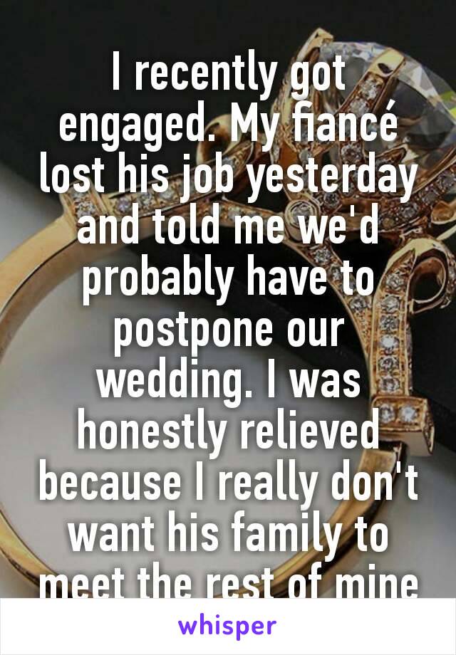 I recently got engaged. My fiancé lost his job yesterday and told me we'd probably have to postpone our wedding. I was honestly relieved because I really don't want his family to meet the rest of mine