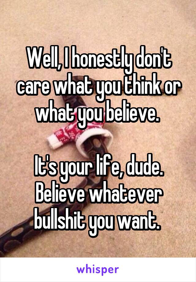 Well, I honestly don't care what you think or what you believe. 

It's your life, dude. Believe whatever bullshit you want. 