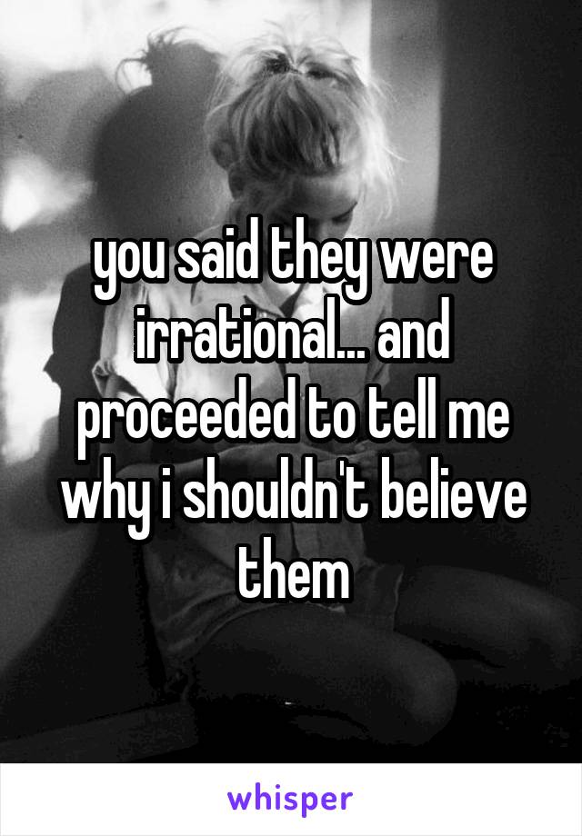 you said they were irrational... and proceeded to tell me why i shouldn't believe them