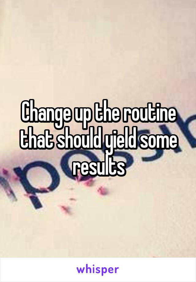 Change up the routine that should yield some results