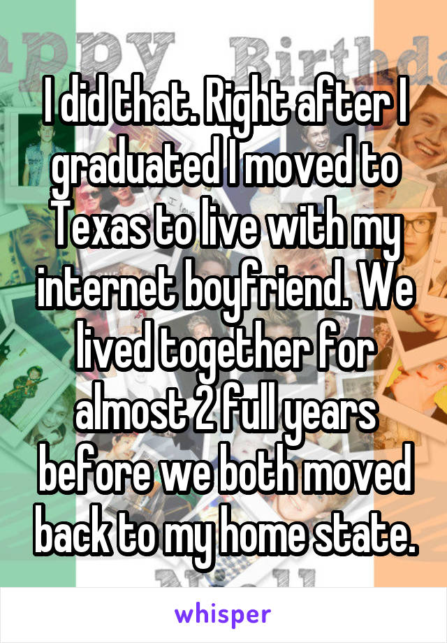 I did that. Right after I graduated I moved to Texas to live with my internet boyfriend. We lived together for almost 2 full years before we both moved back to my home state.