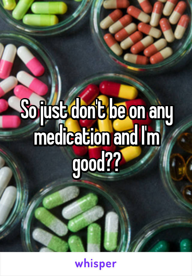 So just don't be on any medication and I'm good??