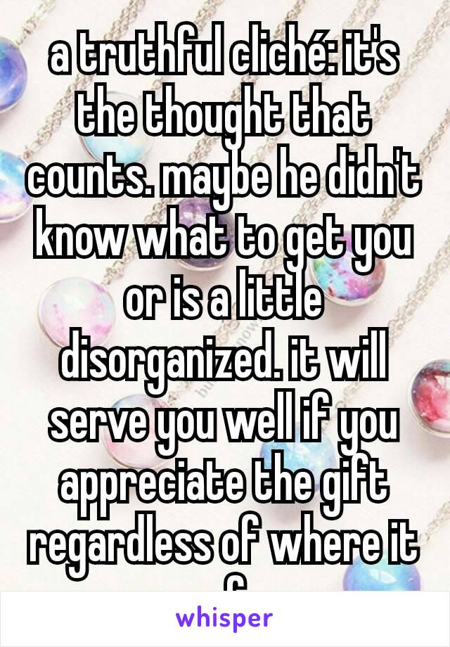 a truthful cliché: it's the thought that counts. maybe he didn't know what to get you or is a little disorganized. it will serve you well if you appreciate the gift regardless of where it came from.