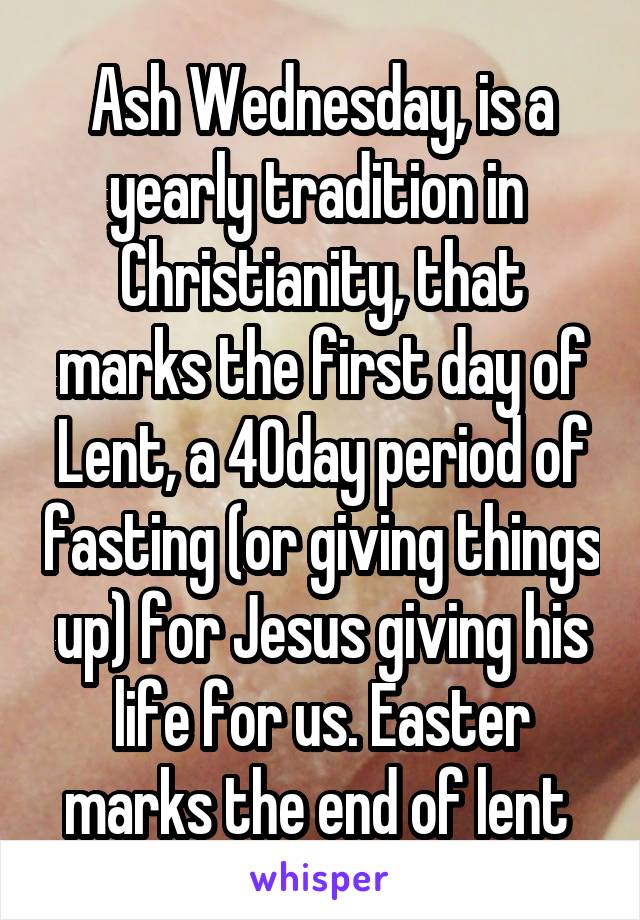 Ash Wednesday, is a yearly tradition in  Christianity, that marks the first day of Lent, a 40day period of fasting (or giving things up) for Jesus giving his life for us. Easter marks the end of lent 