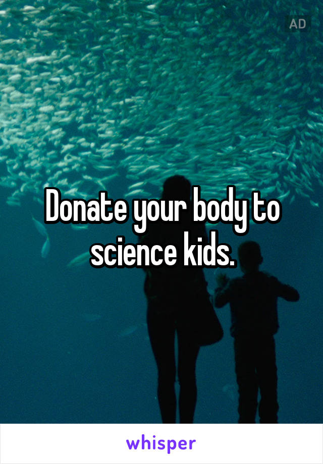 Donate your body to science kids.