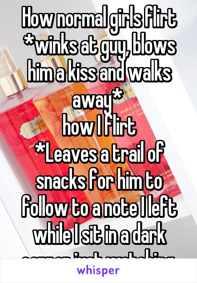 How normal girls flirt *winks at guy, blows him a kiss and walks away* 
how I flirt
*Leaves a trail of snacks for him to follow to a note I left while I sit in a dark corner just watching.