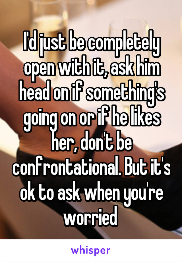 I'd just be completely open with it, ask him head on if something's going on or if he likes her, don't be confrontational. But it's ok to ask when you're worried 