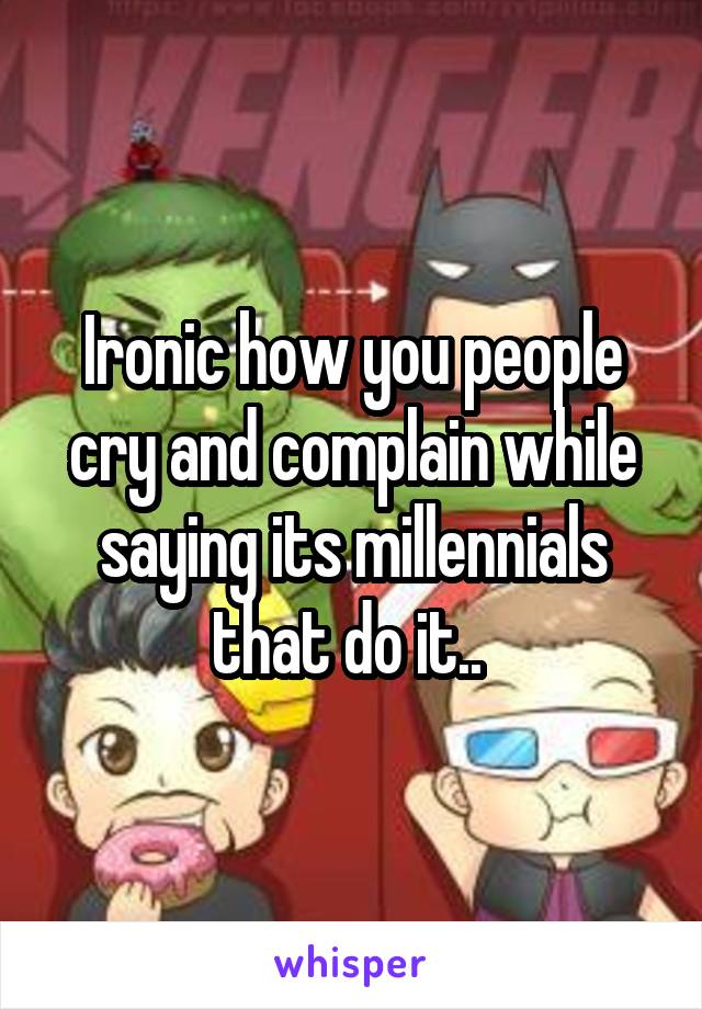 Ironic how you people cry and complain while saying its millennials that do it.. 