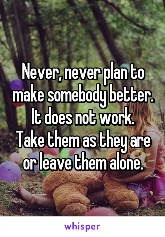 Never, never plan to make somebody better. It does not work.
Take them as they are or leave them alone.