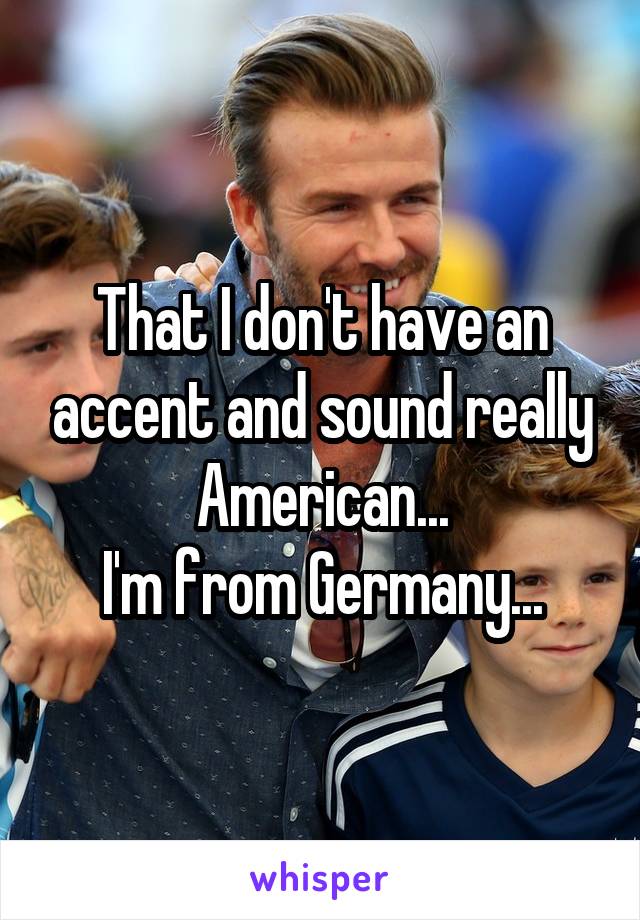 That I don't have an accent and sound really American...
I'm from Germany...