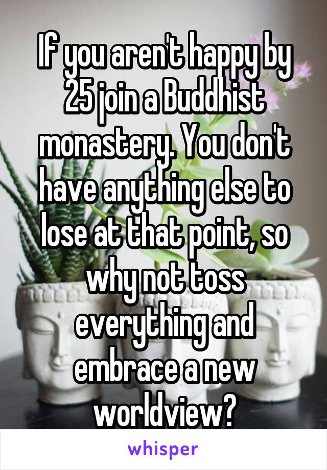 If you aren't happy by 25 join a Buddhist monastery. You don't have anything else to lose at that point, so why not toss everything and embrace a new worldview?