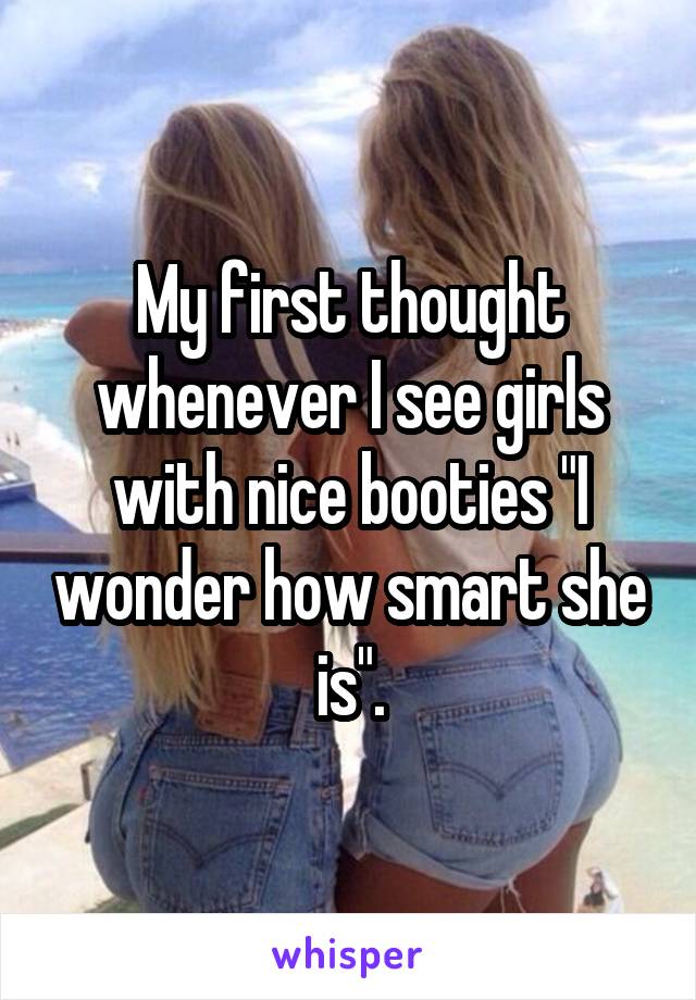 My first thought whenever I see girls with nice booties "I wonder how smart she is".