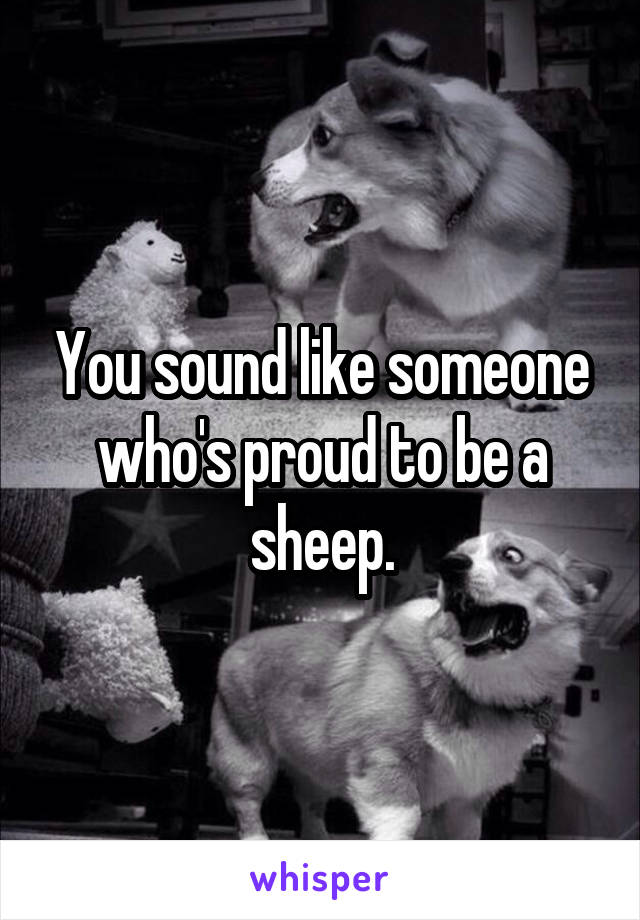 You sound like someone who's proud to be a sheep.