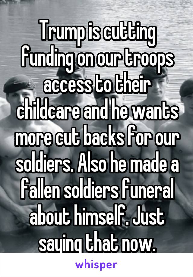 Trump is cutting funding on our troops access to their childcare and he wants more cut backs for our soldiers. Also he made a fallen soldiers funeral about himself. Just saying that now.
