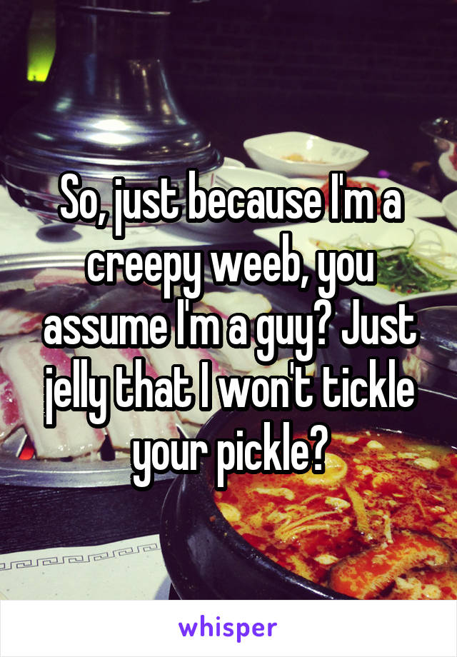 So, just because I'm a creepy weeb, you assume I'm a guy? Just jelly that I won't tickle your pickle?