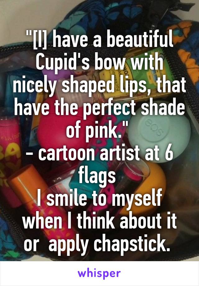 "[I] have a beautiful Cupid's bow with nicely shaped lips, that have the perfect shade of pink." 
- cartoon artist at 6 flags 
I smile to myself when I think about it or  apply chapstick. 