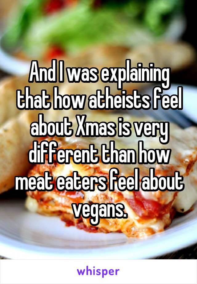 And I was explaining that how atheists feel about Xmas is very different than how meat eaters feel about vegans.