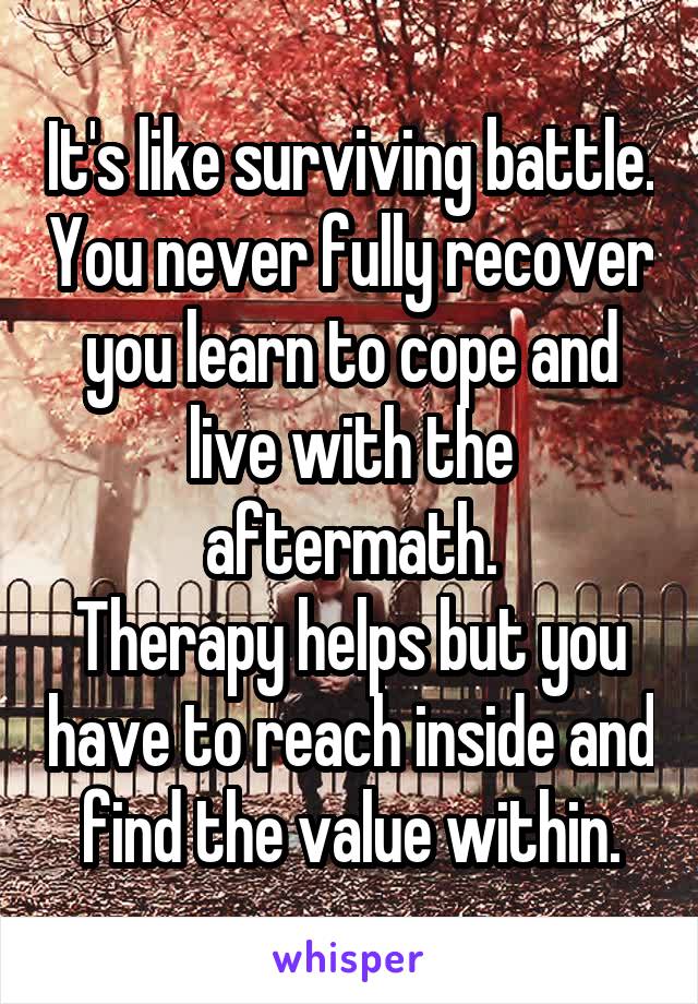 It's like surviving battle. You never fully recover you learn to cope and live with the aftermath.
Therapy helps but you have to reach inside and find the value within.