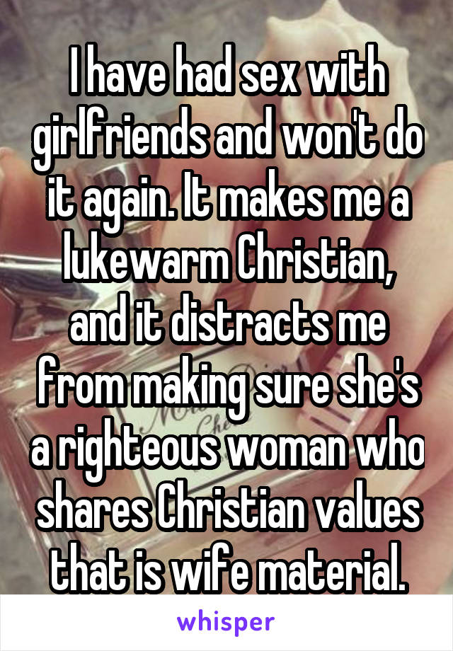 I have had sex with girlfriends and won't do it again. It makes me a lukewarm Christian, and it distracts me from making sure she's a righteous woman who shares Christian values that is wife material.