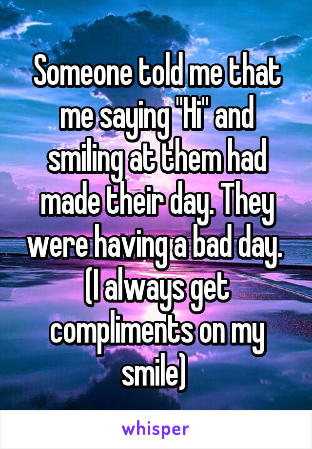 Someone told me that me saying "Hi" and smiling at them had made their day. They were having a bad day. 
(I always get compliments on my smile) 