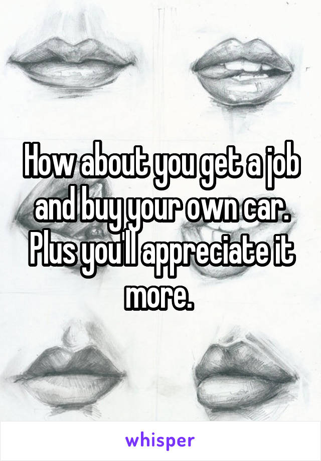 How about you get a job and buy your own car. Plus you'll appreciate it more. 