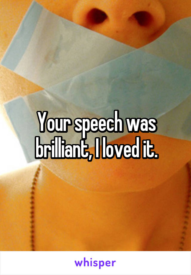 Your speech was brilliant, I loved it.