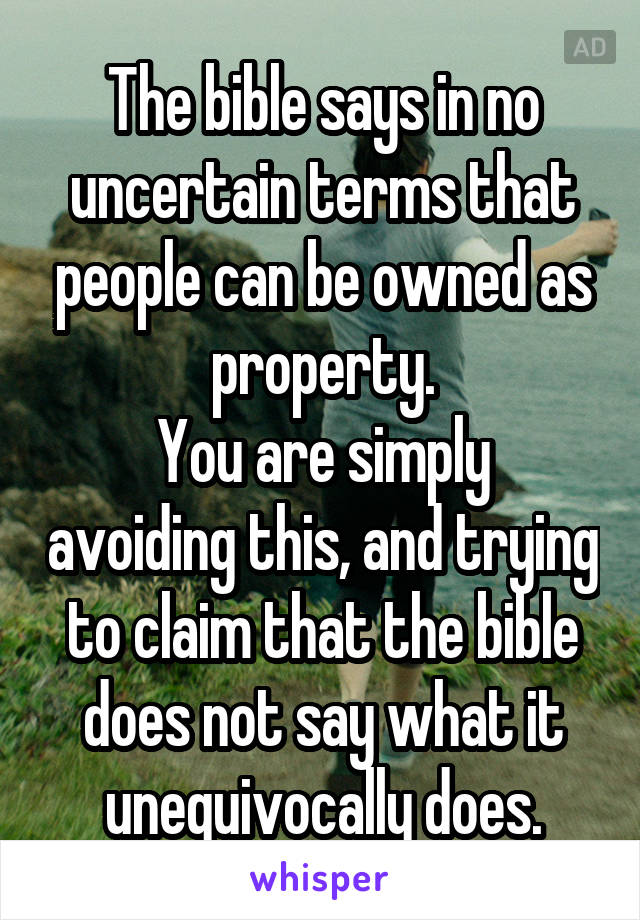 The bible says in no uncertain terms that people can be owned as property.
You are simply avoiding this, and trying to claim that the bible does not say what it unequivocally does.