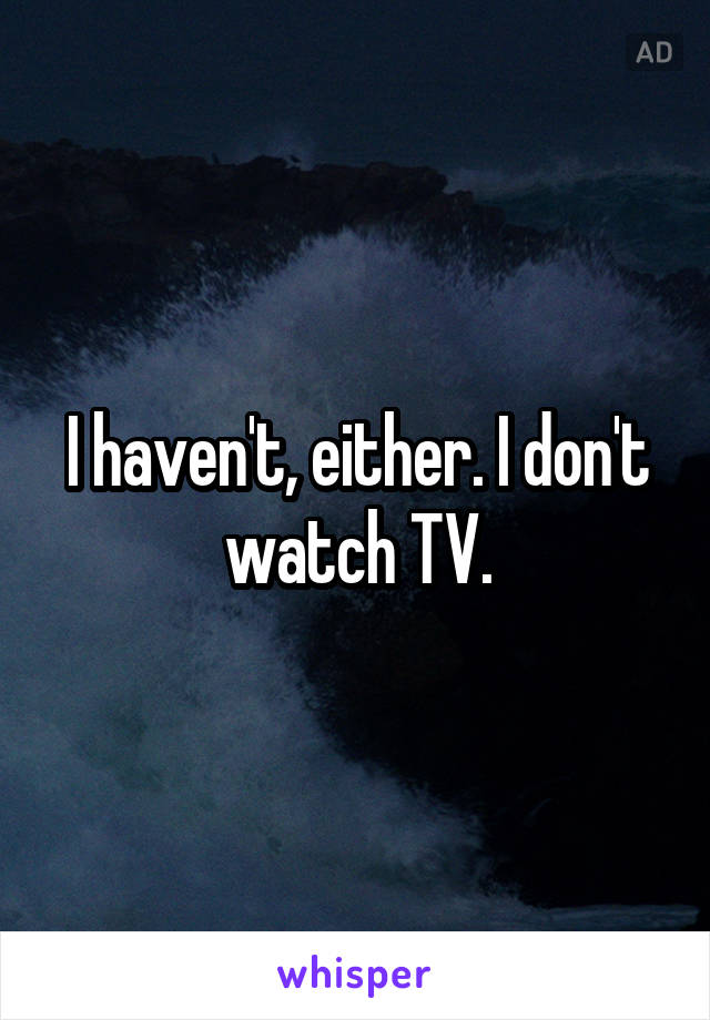 I haven't, either. I don't watch TV.