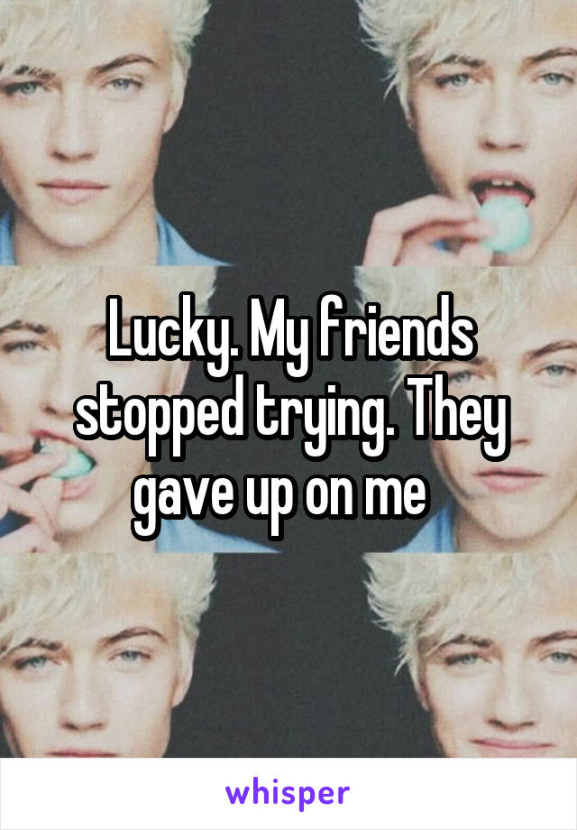 Lucky. My friends stopped trying. They gave up on me  