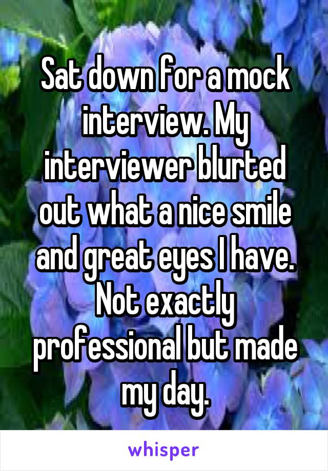 Sat down for a mock interview. My interviewer blurted out what a nice smile and great eyes I have. Not exactly professional but made my day.