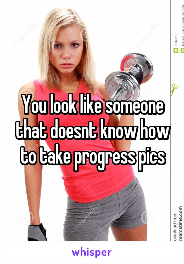 You look like someone that doesnt know how to take progress pics